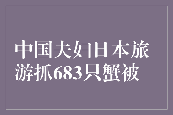 中国夫妇日本旅游抓683只蟹被捕：旅游行为